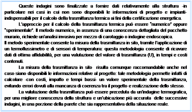 Casella di testo: Queste indagini sono finalizzate a fornire dati relativamente alla struttura -in particolare nei casi in cui non sono disponibili le informazioni di progetto e impianti- indispensabili per il calcolo della trasmittanza termica ai fini della certificazione energetica. Lapproccio per il calcolo della trasmittanza termica pu essere numerico oppure sperimentale. Il metodo numerico, in assenza di una conoscenza dettagliata del pacchetto murario, richiede unanalisi invasiva per mezzo di carotaggio o indagine endoscopica. Il metodo sperimentale consente la misura della trasmittanza in sito, tramite lapplicazione di un termoflussimetro e di sensori di temperatura: questa metodologia consente di ricavare dati di ottima affidabilit, per una valutazione del valore di trasmittanza (U), in tempi e costi contenuti. La misura della trasmittanza in sito risulta comunque raccomandabile anche nel caso siano disponibili le informazioni relative al progetto: tale metodologia permette infatti di calcolare -con costi, impatto e tempi bassi- un valore sperimentale della trasmittanza, evitando errori dovuti alla mancanza di coerenza tra il progetto e realizzazione dello stesso. La valutazione della trasmittanza pu essere preceduta da unindagine termografica, per una migliore conoscenza della struttura e unubicazione pi accurata delle successive indagini, in una porzione della parete che sia rappresentativa della situazione reale.